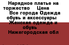 Нарядное платье на торжество. › Цена ­ 10 000 - Все города Одежда, обувь и аксессуары » Женская одежда и обувь   . Нижегородская обл.